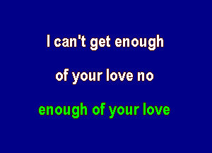 I can't get enough

of your love no

enough of your love