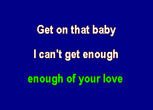 Get on that baby

I can't get enough

enough of your love