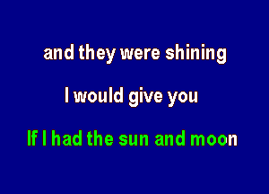 and they were shining

I would give you

If I had the sun and moon