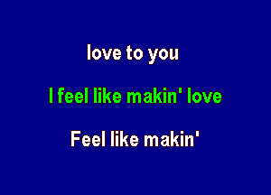 love to you

I feel like makin' love

Feel like makin'