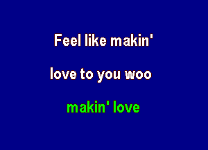 Feel like makin'

love to you woo

makin' love