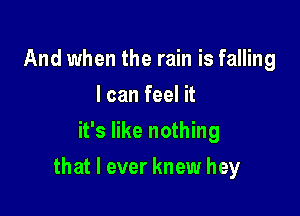 And when the rain is falling
I can feel it
it's like nothing

that I ever knew hey