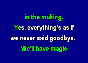 in the making.
Yes, everything's as if
we never said goodbye.

We'll have magic