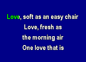 Love, soft as an easy chair
Love, fresh as

the morning air

One love that is