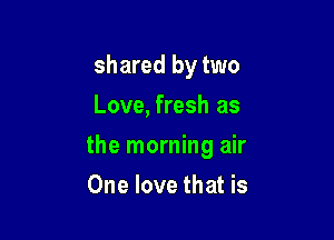 shared by two
Love, fresh as

the morning air

One love that is