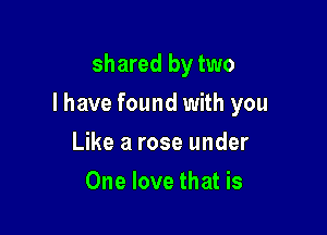shared by two

I have found with you

Like a rose under
One love that is