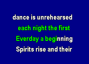 dance is unrehearsed
each night the first

Everday a beginning

Spirits rise and their
