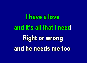 I have a love
and it's all that I need

Right or wrong

and he needs me too