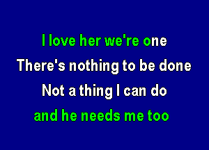 I love her we're one

There's nothing to be done

Not athing I can do
and he needs me too