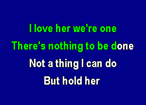 I love her we're one

There's nothing to be done

Not a thing I can do
But hold her