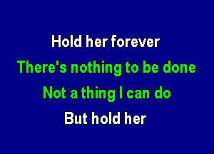Hold her forever

There's nothing to be done

Not a thing I can do
But hold her