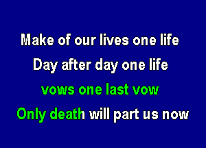 Make of our lives one life
Day after day one life
vows one last vow

Only death will part us now