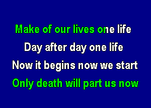 Make of our lives one life
Day after day one life
Now it begins now we start
Only death will part us now