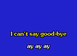 I can't say good-bye

ay ay ay