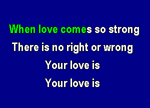 When love comes so strong

There is no right or wrong
Your love is
Your love is