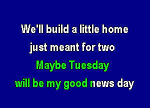 We'll build a little home
just meant for two
Maybe Tuesday

will be my good news day