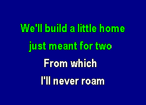We'll build a little home
just meant for two

From which
I'll never roam