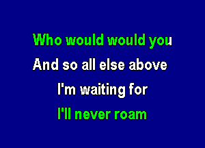 Who would would you
And so all else above

I'm waiting for

I'll never roam