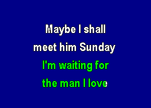 Maybe I shall
meet him Sunday

I'm waiting for

the man I love
