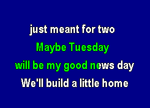 just meant for two
Maybe Tuesday

will be my good news day
We'll build a little home