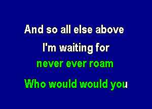 And so all else above
I'm waiting for
never ever roam

Who would would you