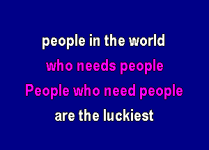 people in the world

are the luckiest