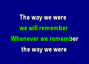 The way we were
we will remember
Whenever we remember

the way we were