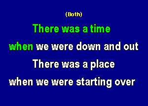 (Both)

There was a time
when we were down and out
There was a place
when we were starting over