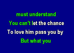 must understand
You can't let the chance

To love him pass you by

But what you