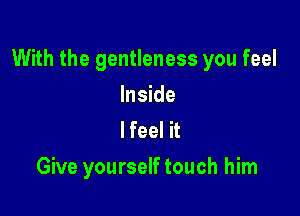 With the gentleness you feel

Inside
lfeel it
Give yourself touch him