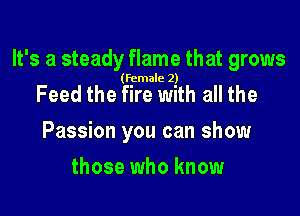 lt' s a steady flame that grows

(female 2)

Feed the fire with all the

Passion you can show

those who know