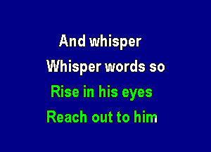 And whisper
Whisper words so

Rise in his eyes

Reach out to him