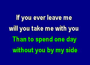 If you ever leave me
will you take me with you

Than to spend one day

without you by my side