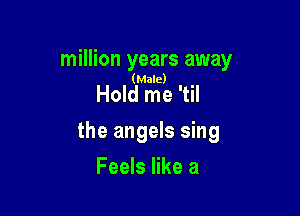 million years away

(Male)

Hold me 'til

the angels sing

Feels like a