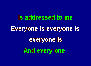 is addressed to me
Everyone is everyone is

everyone is

And every one