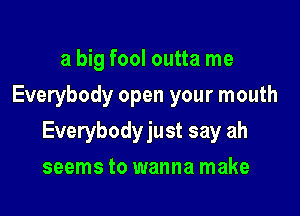 a big fool outta me
Everybody open your mouth

Everybodyjust say ah

seems to wanna make