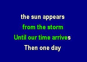 the sun appears
from the storm
Until our time arrives

Then one day