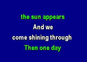 the sun appears
And we
come shining through

Then one day