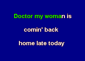 Doctor my woman is

comin' back

home late today