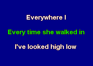 Everywhere I

Every time she walked in

I've looked high low