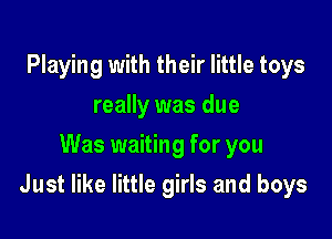 Playing with their little toys
really was due
Was waiting for you

Just like little girls and boys