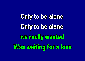 Only to be alone
Only to be alone
we really wanted

Was waiting for a love