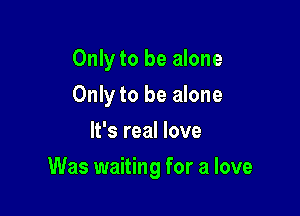 Only to be alone
Only to be alone
It's real love

Was waiting for a love