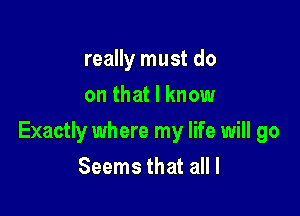 really must do
on that I know

Exactly where my life will go

Seems that all I