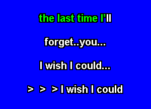 the last time P

forget..you...

I wish I could...

) I wish I could