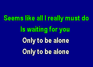 Seems like all I really must do

Is waiting for you
Only to be alone
Only to be alone