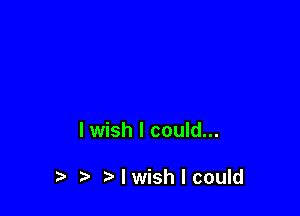 I wish I could...

t. t) I wish I could