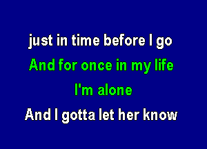 just in time before I go

And for once in my life
I'm alone
And I gotta let her know