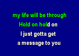 my life will be through
Hold on hold on

ljust gotta get

a message to you
