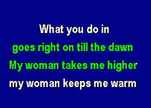 What you do in
goes right on till the dawn
My woman takes me higher
my woman keeps me warm